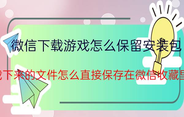 微信下载游戏怎么保留安装包 下载下来的文件怎么直接保存在微信收藏里面？